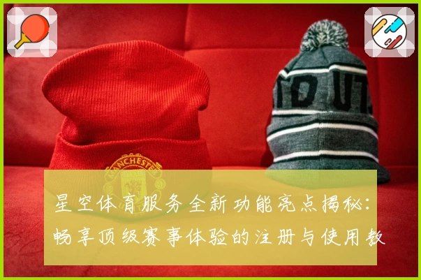 星空体育服务全新功能亮点揭秘：畅享顶级赛事体验的注册与使用教程