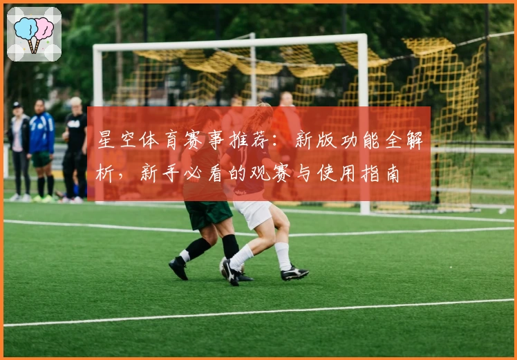 星空体育赛事推荐：新版功能全解析，新手必看的观赛与使用指南