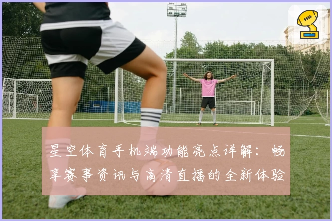 星空体育手机端功能亮点详解:畅享赛事资讯与高清直播的全新体验