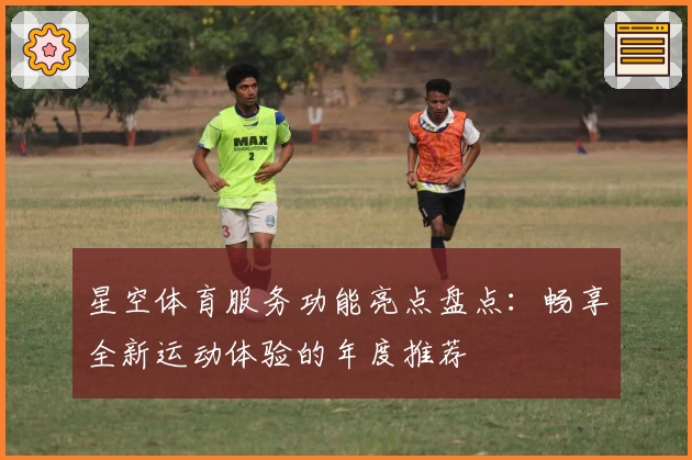 星空体育服务功能亮点盘点：畅享全新运动体验的年度推荐