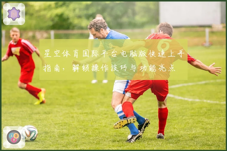星空体育国际平台电脑版快速上手指南，解锁操作技巧与功能亮点