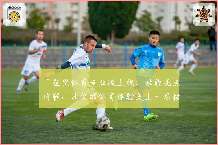 「星空体育专业版上线：功能亮点详解，让你的体育体验更上一层楼」