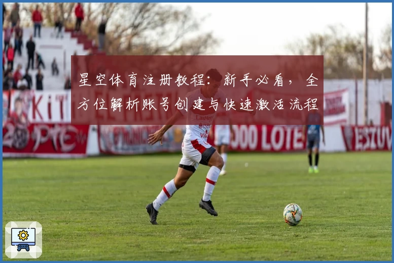 星空体育注册教程：新手必看，全方位解析账号创建与快速激活流程