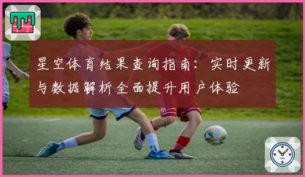 星空体育结果查询指南：实时更新与数据解析全面提升用户体验