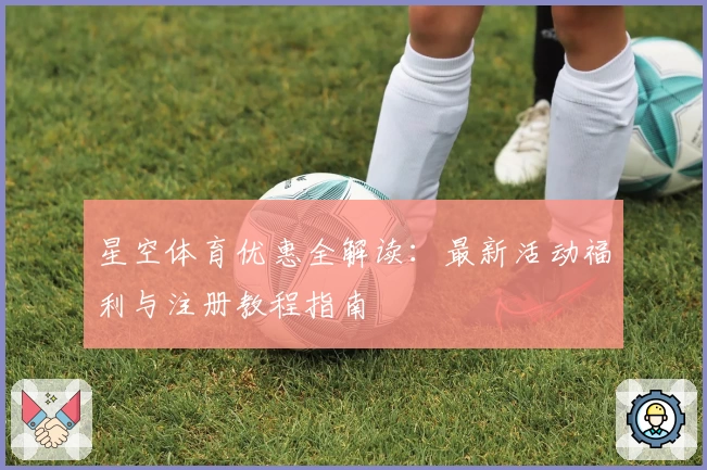 星空体育优惠全解读：最新活动福利与注册教程指南