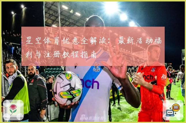 星空体育优惠全解读：最新活动福利与注册教程指南