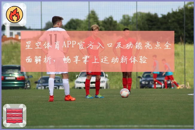 星空体育APP官方入口及功能亮点全面解析，畅享掌上运动新体验