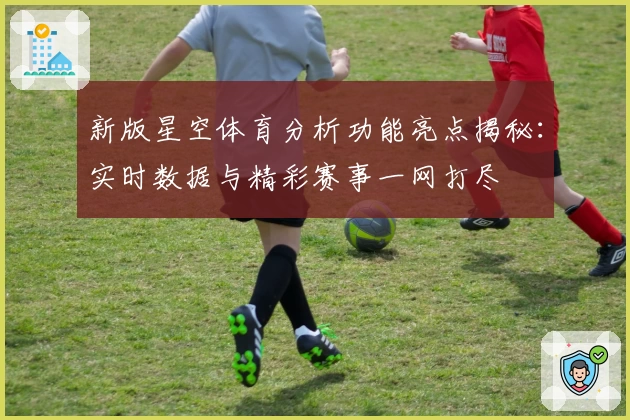 新版星空体育分析功能亮点揭秘：实时数据与精彩赛事一网打尽
