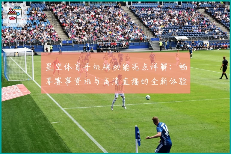 星空体育手机端功能亮点详解：畅享赛事资讯与高清直播的全新体验