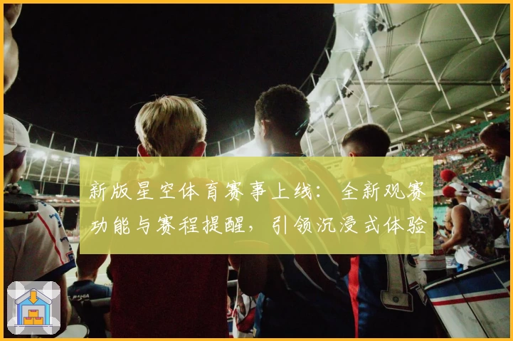 新版星空体育赛事上线：全新观赛功能与赛程提醒，引领沉浸式体验