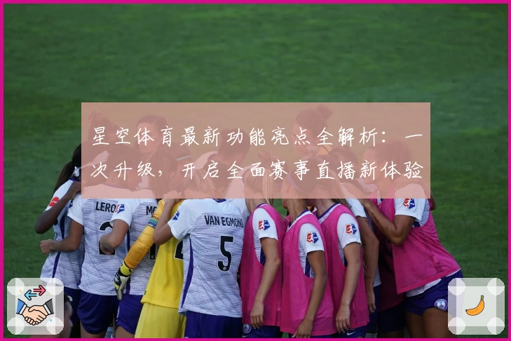 星空体育最新功能亮点全解析：一次升级，开启全面赛事直播新体验