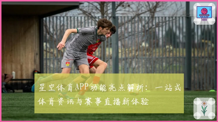 星空体育APP功能亮点解析：一站式体育资讯与赛事直播新体验