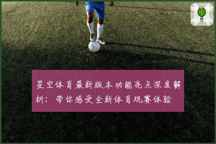 星空体育最新版本功能亮点深度解析：带你感受全新体育观赛体验