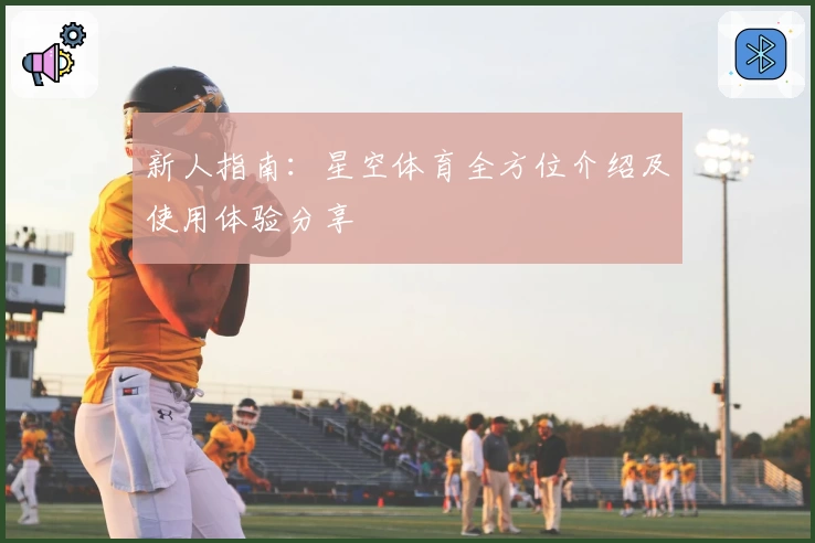 新人指南：星空体育全方位介绍及使用体验分享