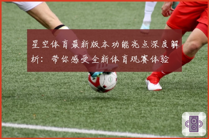 星空体育最新版本功能亮点深度解析：带你感受全新体育观赛体验