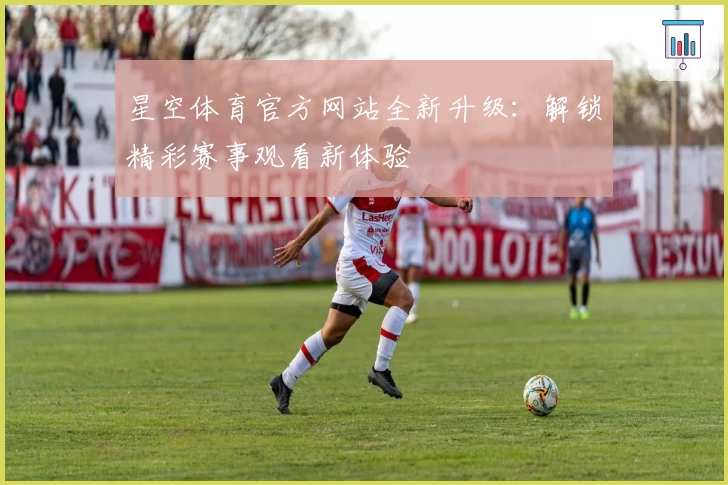 星空体育官方网站全新升级：解锁精彩赛事观看新体验