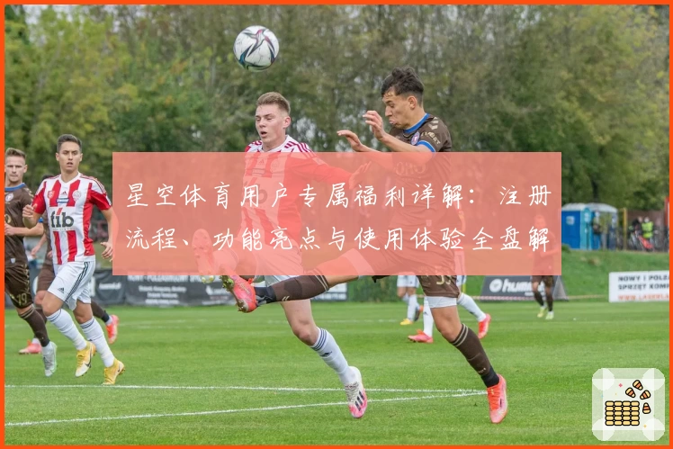 星空体育用户专属福利详解：注册流程、功能亮点与使用体验全盘解析