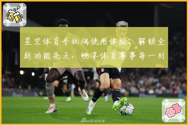 星空体育手机端使用体验：解锁全新功能亮点，畅享体育赛事每一刻