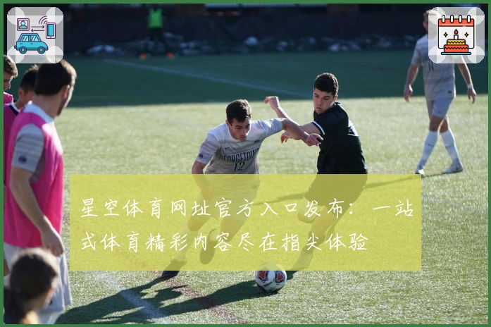 星空体育网址官方入口发布：一站式体育精彩内容尽在指尖体验
