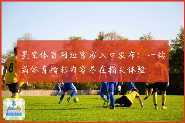 星空体育网址官方入口发布：一站式体育精彩内容尽在指尖体验