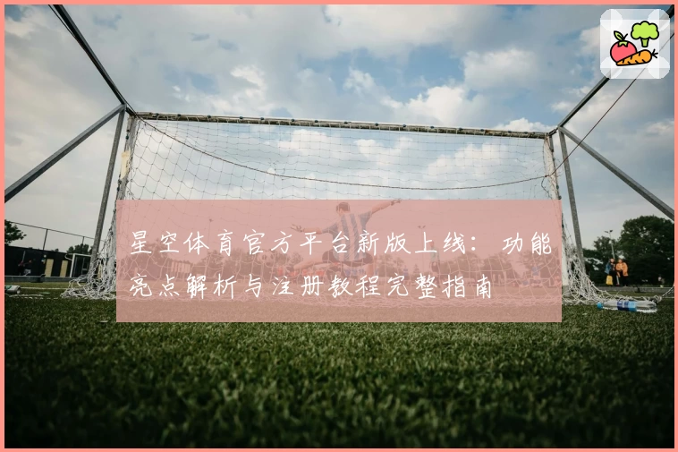 星空体育官方平台新版上线：功能亮点解析与注册教程完整指南