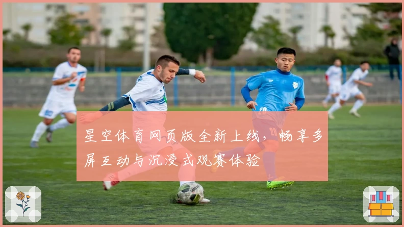 星空体育网页版全新上线，畅享多屏互动与沉浸式观赛体验