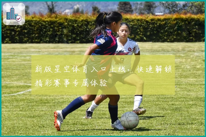新版星空体育入口上线，快速解锁精彩赛事专属体验