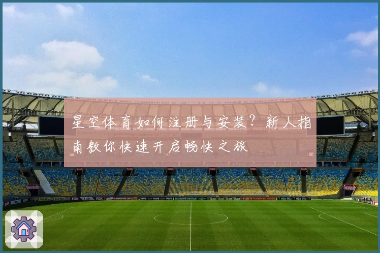 星空体育如何注册与安装？新人指南教你快速开启畅快之旅